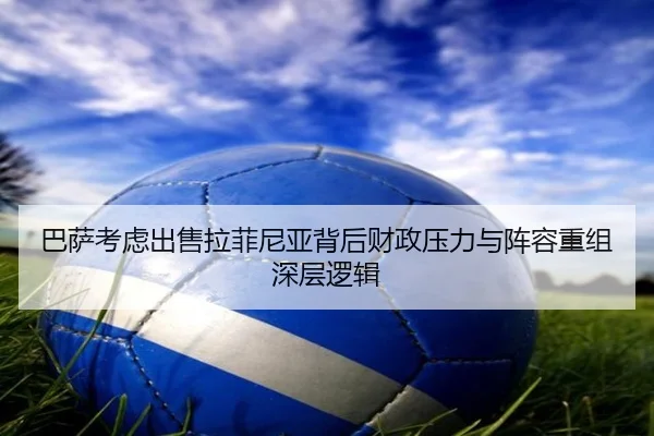 巴萨考虑出售拉菲尼亚背后财政压力与阵容重组深层逻辑