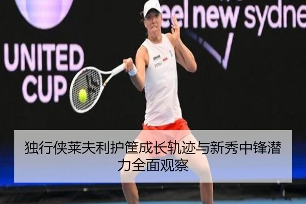 独行侠莱夫利护筐成长轨迹与新秀中锋潜力全面观察