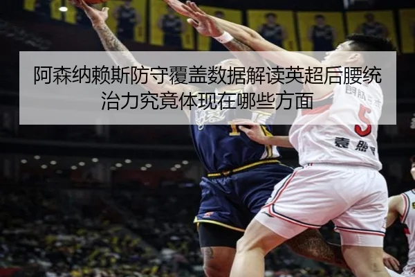 阿森纳赖斯防守覆盖数据解读英超后腰统治力究竟体现在哪些方面