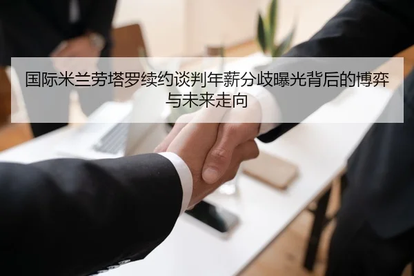 国际米兰劳塔罗续约谈判年薪分歧曝光背后的博弈与未来走向