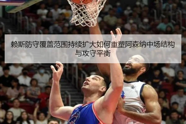 赖斯防守覆盖范围持续扩大如何重塑阿森纳中场结构与攻守平衡