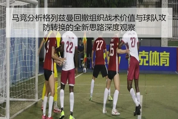 马竞分析格列兹曼回撤组织战术价值与球队攻防转换的全新思路深度观察