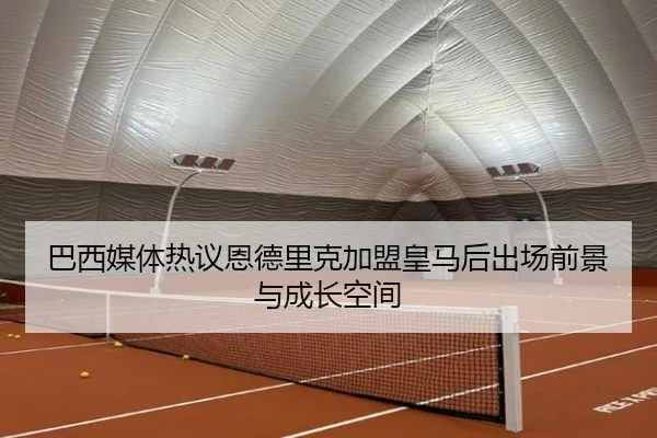 巴西媒体热议恩德里克加盟皇马后出场前景与成长空间
