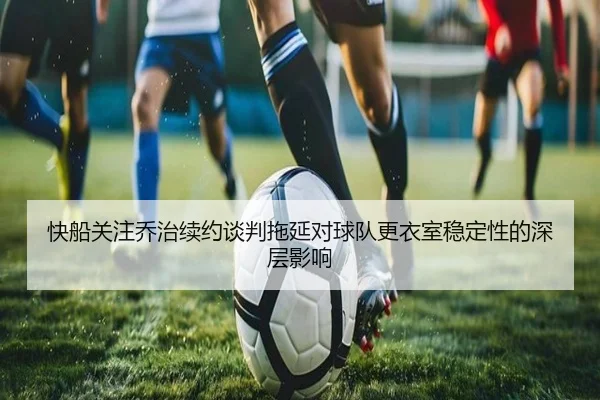 快船关注乔治续约谈判拖延对球队更衣室稳定性的深层影响