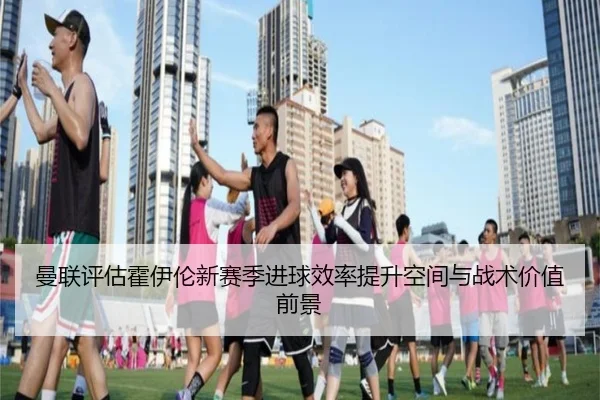 曼联评估霍伊伦新赛季进球效率提升空间与战术价值前景