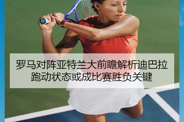 罗马对阵亚特兰大前瞻解析迪巴拉跑动状态或成比赛胜负关键