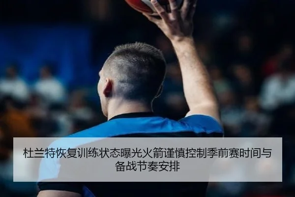 杜兰特恢复训练状态曝光火箭谨慎控制季前赛时间与备战节奏安排